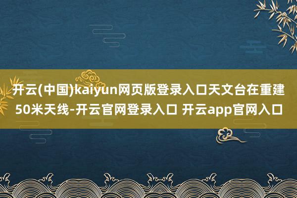 开云(中国)kaiyun网页版登录入口天文台在重建50米天线-开云官网登录入口 开云app官网入口