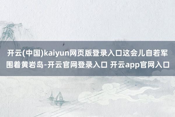 开云(中国)kaiyun网页版登录入口这会儿自若军围着黄岩岛-开云官网登录入口 开云app官网入口