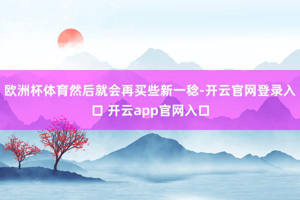 欧洲杯体育然后就会再买些新一稔-开云官网登录入口 开云app官网入口
