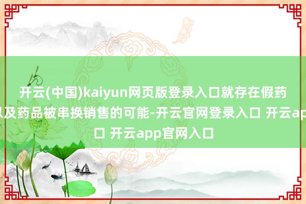 开云(中国)kaiyun网页版登录入口就存在假药、回流药以及药品被串换销售的可能-开云官网登录入口 开云app官网入口