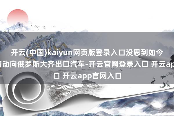 开云(中国)kaiyun网页版登录入口没思到如今咱们还是启动向俄罗斯大齐出口汽车-开云官网登录入口 开云app官网入口