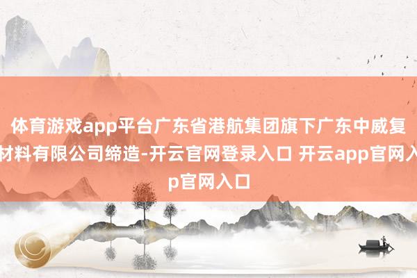 体育游戏app平台广东省港航集团旗下广东中威复合材料有限公司缔造-开云官网登录入口 开云app官网入口
