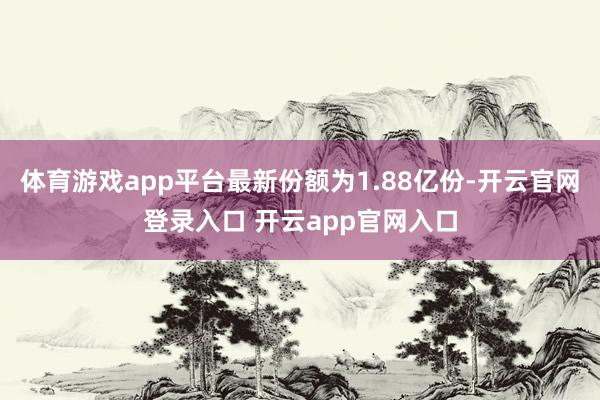 体育游戏app平台最新份额为1.88亿份-开云官网登录入口 开云app官网入口