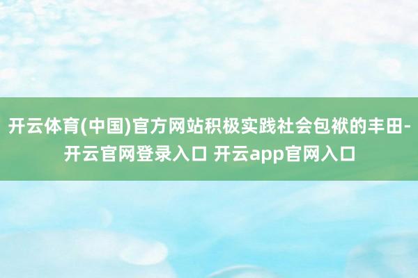 开云体育(中国)官方网站积极实践社会包袱的丰田-开云官网登录入口 开云app官网入口