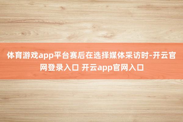 体育游戏app平台　　赛后在选择媒体采访时-开云官网登录入口 开云app官网入口