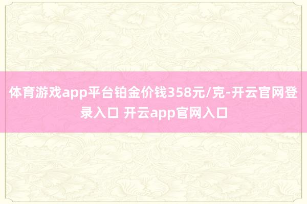 体育游戏app平台铂金价钱358元/克-开云官网登录入口 开云app官网入口
