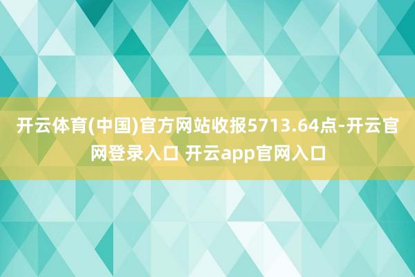 开云体育(中国)官方网站收报5713.64点-开云官网登录入口 开云app官网入口
