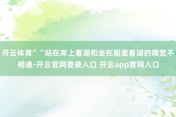 开云体育”“站在岸上看湖和坐在船里看湖的嗅觉不相通-开云官网登录入口 开云app官网入口
