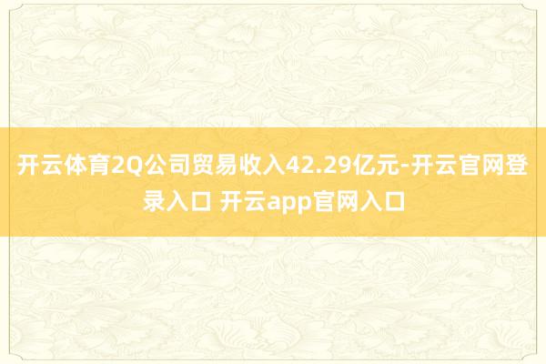 开云体育2Q公司贸易收入42.29亿元-开云官网登录入口 开云app官网入口
