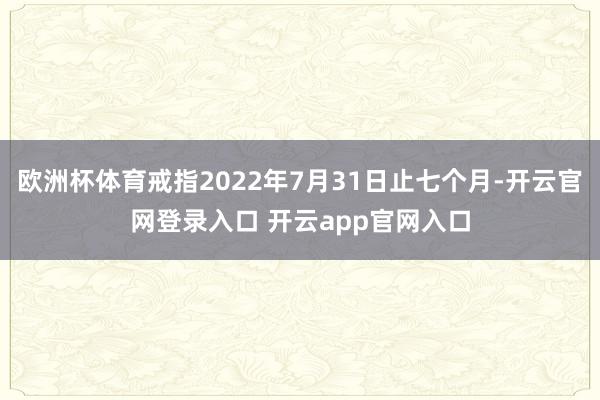 欧洲杯体育戒指2022年7月31日止七个月-开云官网登录入口 开云app官网入口