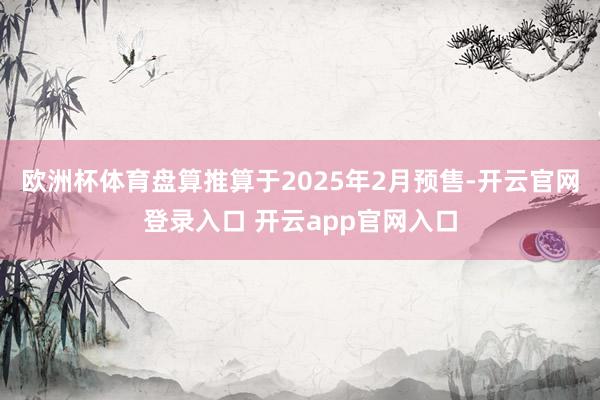 欧洲杯体育盘算推算于2025年2月预售-开云官网登录入口 开云app官网入口