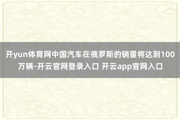 开yun体育网中国汽车在俄罗斯的销量将达到100万辆-开云官网登录入口 开云app官网入口