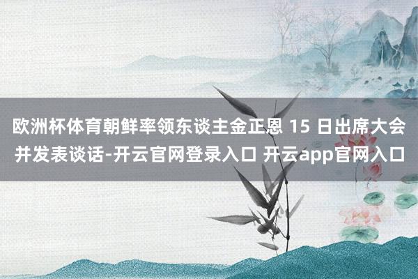 欧洲杯体育朝鲜率领东谈主金正恩 15 日出席大会并发表谈话-开云官网登录入口 开云app官网入口