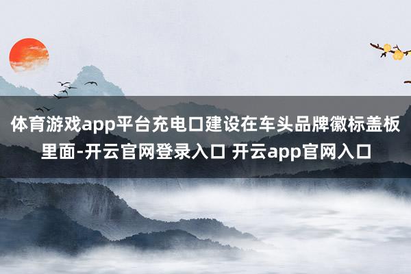 体育游戏app平台充电口建设在车头品牌徽标盖板里面-开云官网登录入口 开云app官网入口