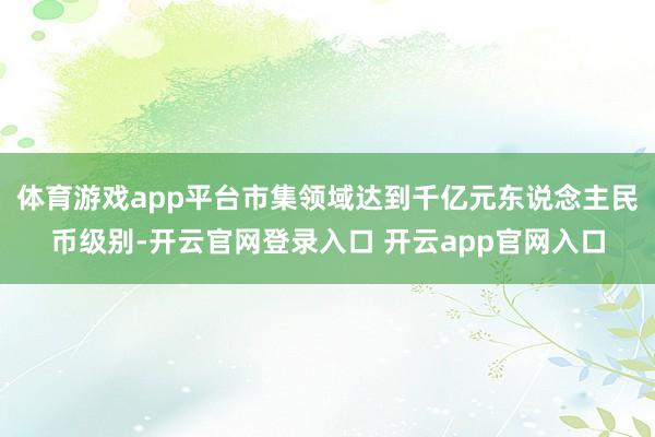 体育游戏app平台市集领域达到千亿元东说念主民币级别-开云官网登录入口 开云app官网入口