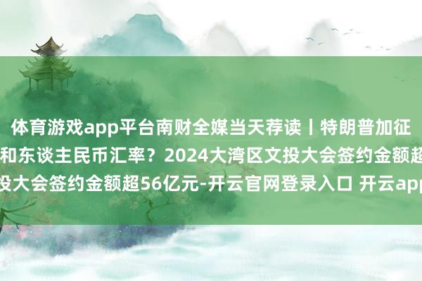 体育游戏app平台南财全媒当天荐读丨特朗普加征关税方针何如影响出口和东谈主民币汇率？2024大湾区文投大会签约金额超56亿元-开云官网登录入口 开云app官网入口