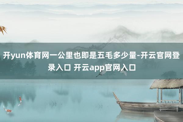 开yun体育网一公里也即是五毛多少量-开云官网登录入口 开云app官网入口