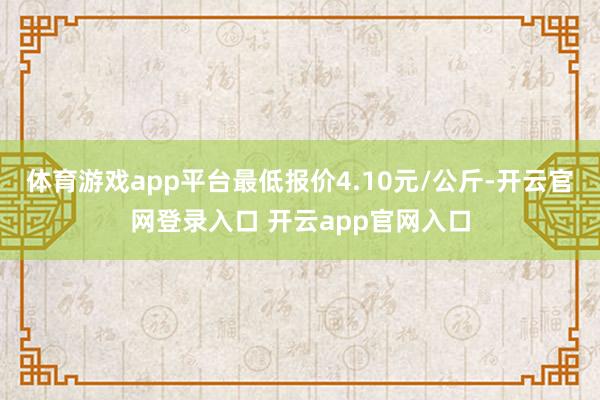 体育游戏app平台最低报价4.10元/公斤-开云官网登录入口 开云app官网入口