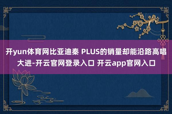 开yun体育网比亚迪秦 PLUS的销量却能沿路高唱大进-开云官网登录入口 开云app官网入口