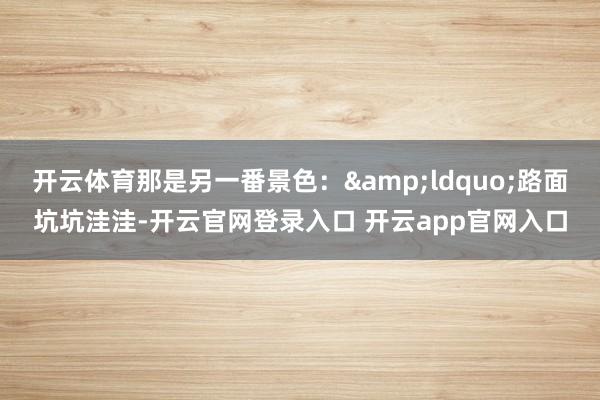 开云体育那是另一番景色：&ldquo;路面坑坑洼洼-开云官网登录入口 开云app官网入口