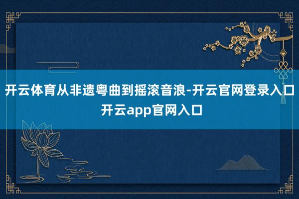 开云体育从非遗粤曲到摇滚音浪-开云官网登录入口 开云app官网入口