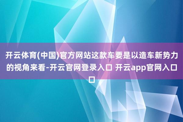 开云体育(中国)官方网站这款车要是以造车新势力的视角来看-开云官网登录入口 开云app官网入口