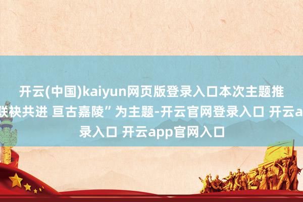 开云(中国)kaiyun网页版登录入口本次主题推介活动以“联袂共进 亘古嘉陵”为主题-开云官网登录入口 开云app官网入口