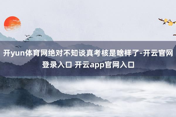 开yun体育网绝对不知谈真考核是啥样了-开云官网登录入口 开云app官网入口