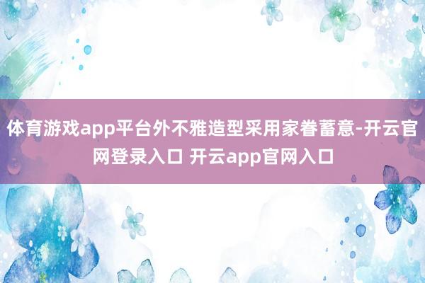 体育游戏app平台外不雅造型采用家眷蓄意-开云官网登录入口 开云app官网入口