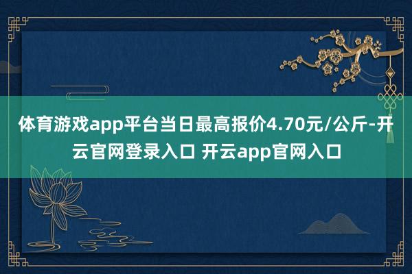 体育游戏app平台当日最高报价4.70元/公斤-开云官网登录入口 开云app官网入口