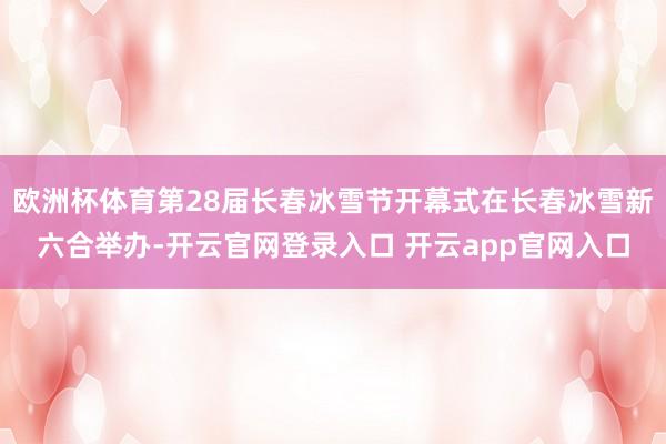 欧洲杯体育第28届长春冰雪节开幕式在长春冰雪新六合举办-开云官网登录入口 开云app官网入口