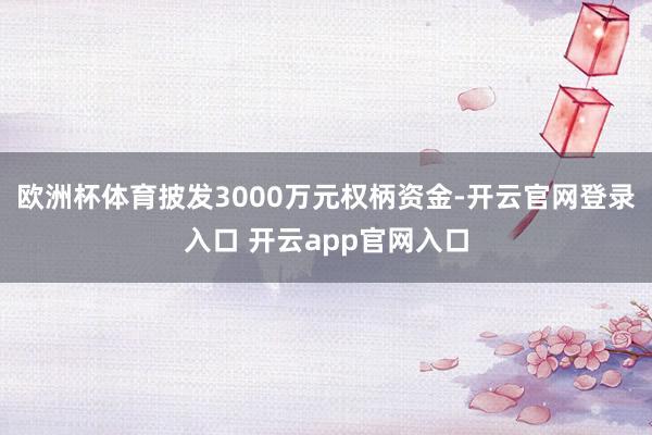 欧洲杯体育披发3000万元权柄资金-开云官网登录入口 开云app官网入口