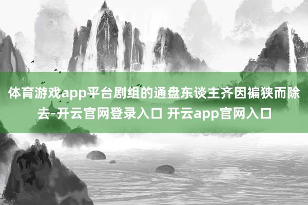 体育游戏app平台剧组的通盘东谈主齐因褊狭而除去-开云官网登录入口 开云app官网入口