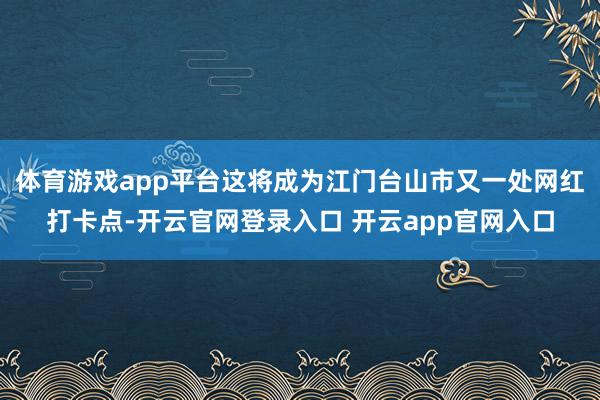 体育游戏app平台这将成为江门台山市又一处网红打卡点-开云官网登录入口 开云app官网入口