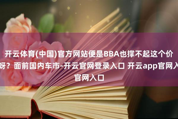 开云体育(中国)官方网站便是BBA也撑不起这个价钱呀？面前国内车市-开云官网登录入口 开云app官网入口