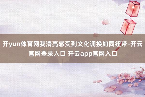 开yun体育网我清亮感受到文化调换如同纽带-开云官网登录入口 开云app官网入口