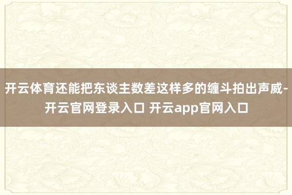 开云体育还能把东谈主数差这样多的缠斗拍出声威-开云官网登录入口 开云app官网入口