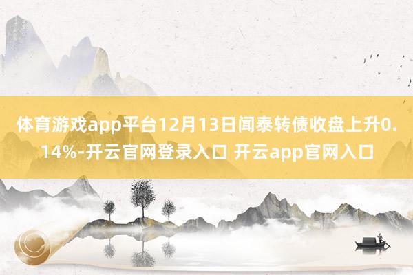 体育游戏app平台12月13日闻泰转债收盘上升0.14%-开云官网登录入口 开云app官网入口