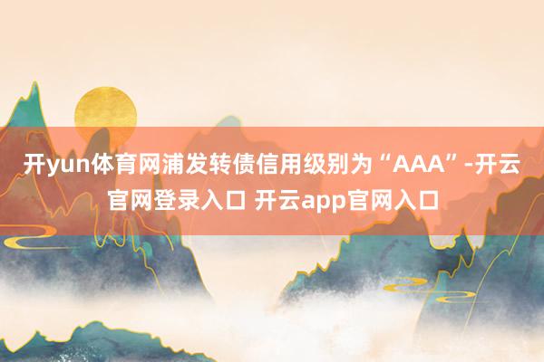 开yun体育网浦发转债信用级别为“AAA”-开云官网登录入口 开云app官网入口