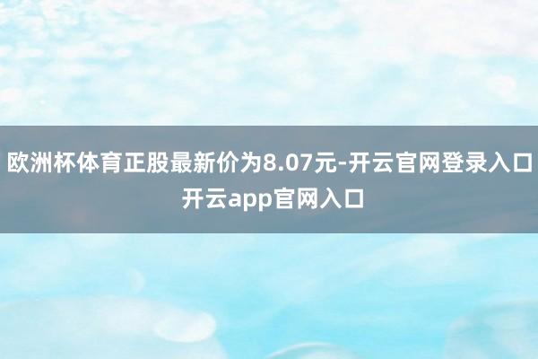 欧洲杯体育正股最新价为8.07元-开云官网登录入口 开云app官网入口