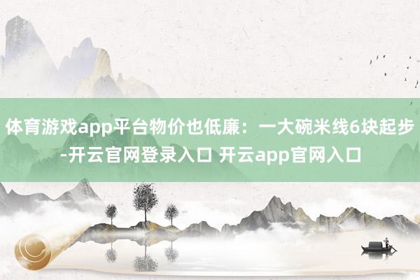 体育游戏app平台物价也低廉:一大碗米线6块起步-开云官网登录入口 开云app官网入口