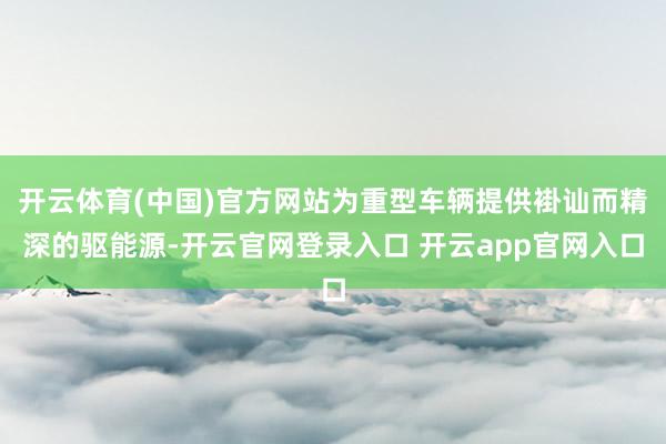 开云体育(中国)官方网站为重型车辆提供褂讪而精深的驱能源-开云官网登录入口 开云app官网入口