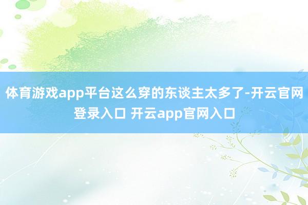 体育游戏app平台这么穿的东谈主太多了-开云官网登录入口 开云app官网入口