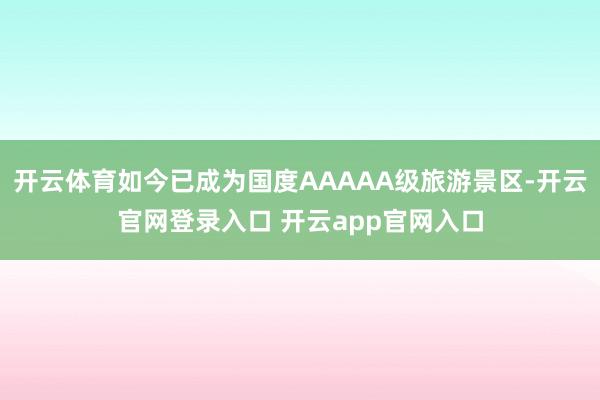 开云体育如今已成为国度AAAAA级旅游景区-开云官网登录入口 开云app官网入口