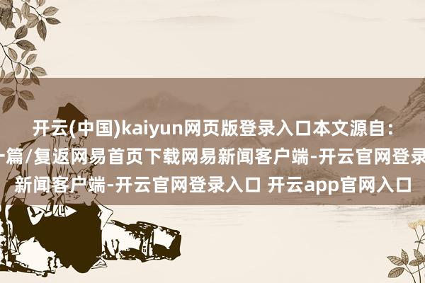 开云(中国)kaiyun网页版登录入口本文源自：金融界AI电报/阅读下一篇/复返网易首页下载网易新闻客户端-开云官网登录入口 开云app官网入口