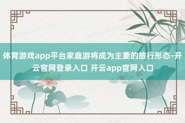 体育游戏app平台家庭游将成为主要的旅行形态-开云官网登录入口 开云app官网入口