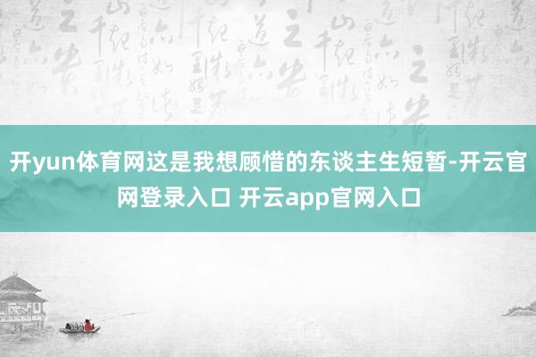 开yun体育网这是我想顾惜的东谈主生短暂-开云官网登录入口 开云app官网入口