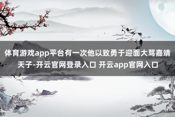 体育游戏app平台有一次他以致勇于迎面大骂嘉靖天子-开云官网登录入口 开云app官网入口