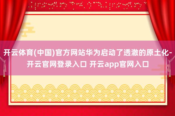 开云体育(中国)官方网站华为启动了透澈的原土化-开云官网登录入口 开云app官网入口