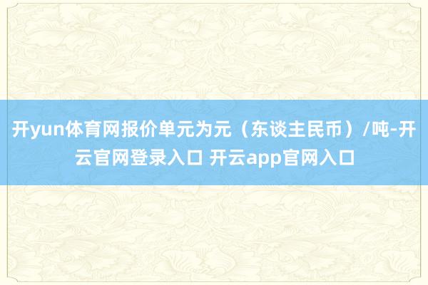 开yun体育网报价单元为元（东谈主民币）/吨-开云官网登录入口 开云app官网入口